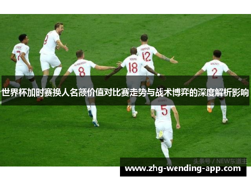 世界杯加时赛换人名额价值对比赛走势与战术博弈的深度解析影响 世界杯加时赛换人名额价值对比赛走势与战术博弈的深度解析影响