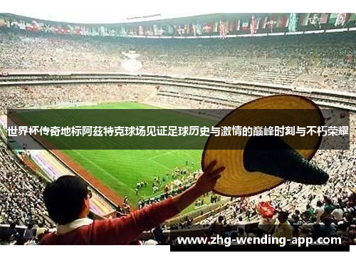 世界杯传奇地标阿茲特克球场见证足球历史与激情的巅峰时刻与不朽荣耀 世界杯传奇地标阿茲特克球场见证足球历史与激情的巅峰时刻与不朽荣耀