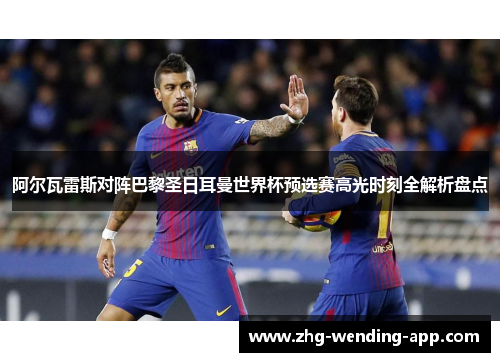 阿尔瓦雷斯对阵巴黎圣日耳曼世界杯预选赛高光时刻全解析盘点