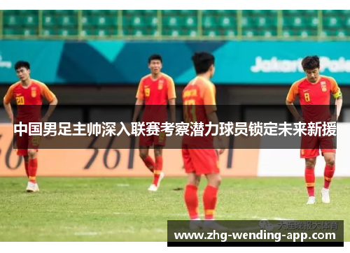 中国男足主帅深入联赛考察潜力球员锁定未来新援 中国男足主帅深入联赛考察潜力球员锁定未来新援