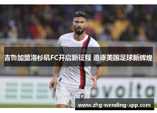 吉鲁加盟洛杉矶FC开启新征程 追逐美国足球新辉煌 吉鲁加盟洛杉矶FC开启新征程 追逐美国足球新辉煌