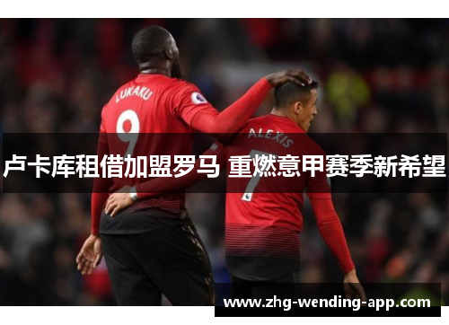 卢卡库租借加盟罗马 重燃意甲赛季新希望 卢卡库租借加盟罗马 重燃意甲赛季新希望