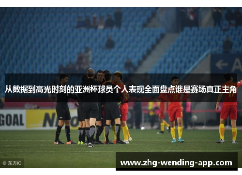 从数据到高光时刻的亚洲杯球员个人表现全面盘点谁是赛场真正主角