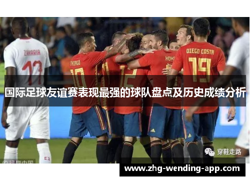 国际足球友谊赛表现最强的球队盘点及历史成绩分析 国际足球友谊赛表现最强的球队盘点及历史成绩分析